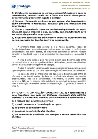 Gestão de Pessoas p/ Analista do TRT-RS
Teoria e exercícios comentados
Prof. Rodrigo Rennó Aula 00
Prof. Rodrigo Rennó
www.estrategiaconcursos.com.br 34 de 53
b) Estabelecer programas de controle gerencial exclusivo para os
terceirizados, demonstrando desta forma que o mau desempenho
do terceirizado pode estar sujeito a punição.
c) Separar claramente as áreas de uso comum dos terceirizados,
como banheiros e refeitórios, daquelas que são exclusivas dos
empregados.
d) Tratar o terceirizado como um profissional que impõe um custo
adicional para a empresa e que, portanto, sua produtividade deve
ser maior do que a dos empregados.
e) Exigir dos terceirizados treinamento orientado especificamente
para a execução das tarefas dentro da organização.
A primeira frase está correta e é o nosso gabarito. Todos os
funcionários devem ser avaliados periodicamente, inclusive os profissionais
terceirizados. No caso destes, as empresas contratadas devem receber
também o feedback sobre o desempenho dos funcionários vinculados à
elas.
A letra B está errada, pois não deve existir esta discriminação entre
os terceirizados e os empregados efetivos. Além disso, o controle não deve
ter essa característica negativa da coerção.
A letra C também está incorreta porque a discriminação entre os dois
tipos de profissionais só cria uma desmotivação inútil entre os terceirizados.
No caso da letra D, mais uma vez aparece a discriminação entre os
efetivos e os terceirizados. Ambos os profissionais devem apresentar
produtividade, não só o terceirizado. Finalmente, a última frase está
incorreta. Não deve ocorrer esta exigência de um treinamento específico
para a execução de tarefas dentro da organização. O gabarito é mesmo a
letra A.
14 (FCC TRT 23° REGIÃO ANALISTA 2011) A terceirização é
uma tecnologia que pode ser tipificada consoante dois critérios
distintos: a natureza do trabalho ou atividade que é terceirizada e
a) a relação com os clientes internos.
b) o modo pelo qual a terceirização se opera.
c) ao ganho de competitividade.
d) ao ganho de satisfação dos clientes.
e) ao aumento da qualidade dos serviços a serem oferecidos aos
clientes.
00000000000
00000000000 - DEMO
 