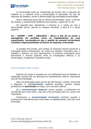 Gestão de Pessoas p/ Analista do TRT-RS
Teoria e exercícios comentados
Prof. Rodrigo Rennó Aula 00
Prof. Rodrigo Rennó
www.estrategiaconcursos.com.br 35 de 53
A terceirização pode ser classificada de acordo com a natureza do
trabalho ou a maneira como a terceirização é executada. No tipo da
natureza do trabalho, temos a diferenciação das atividades terceirizadas.
Assim, definimos quais são os setores terceirizados, como: o serviço
de limpeza, o atendimento telefônico aos clientes, o apoio de TI, etc.
No segundo tipo, abordamos a maneira ou o modo em que a
terceirização ocorre: parcial ou integral. Portanto, a letra B é o nosso
gabarito.
15 (CESPE STM ANALISTA 2011) A fim de se evitar a
emergência de conflitos entre os trabalhadores de uma
organização, recomenda-se que a gestão do pessoal terceirizado
constitua responsabilidade exclusiva da empresa contratada.
A questão está errada, pois ambas as empresas devem gerenciar a
motivação destes profissionais, de modo que estejam motivados para o
trabalho e tenham um bom desempenho. A empresa contratante deve
discriminar o mínimo possível entre os empregados efetivos e os
terceirizados. O gabarito é questão errada.
Movimentação entre Cargos
Quando um cargo é ocupado por um profissional que já trabalha na
instituição, através de um processo de recrutamento interno, chamamos
isso de movimentação.
Essa movimentação pode ocorrer de três formas: vertical, horizontal
e diagonal. A movimentação vertical acontece quando aquele
profissional foi promovido de cargo, com aumento salarial.
Já a movimentação diagonal ocorre quando o profissional foi
transferido para outro setor, mas com uma promoção para um cargo mais
importante.
Finalmente, a movimentação horizontal acontece quando o
profissional é transferido para outro setor ou departamento, mas sem uma
promoção.
00000000000
00000000000 - DEMO
 