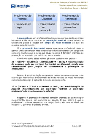 Gestão de Pessoas p/ Analista do TRT-RS
Teoria e exercícios comentados
Prof. Rodrigo Rennó Aula 00
Prof. Rodrigo Rennó
www.estrategiaconcursos.com.br 36 de 53
A promoção de um profissional pode ocorrer, por sua parte, de modo
horizontal e de modo vertical. A promoção vertical ocorre quando o
funcionário passa a ocupar um cargo de nível superior ao que ele
ocupava anteriormente.
Já a promoção horizontal ocorre quando o profissional passa a
ganhar um salário maior, mas o indivíduo continua ocupando um cargo com
o mesmo nível do que o cargo que ocupava antes. É também chamada de
promoção ou aumento por mérito ou merecimento.
Vamos ver como estes tópicos já foram cobrados em provas?
16 (CESPE TELEBRÁS ESPECIALISTA 2013) A movimentação
de pessoas pode ser vertical, horizontal ou diagonal, sendo esta
caracterizada pela junção de transferência e promoção do
empregado.
Beleza. A movimentação de pessoas dentro de uma empresa pode
ocorrer por meio destas três formas: de modo vertical, de modo horizontal
e de modo diagonal. O gabarito é mesmo questão certa.
17 (CESPE TC-DF AUDITOR 2012) Na administração de
pessoal, diferentemente da promoção vertical, a promoção
horizontal não enseja aumento salarial.
Negativo. A promoção horizontal, também chamada de aumento por
merecimento, enseja sim aumento de salário. O que ocorre é que o
profissional continua ocupando um cargo dentro do mesmo nível que
ocupava. O gabarito é questão errada.
Movimentação
Vertical
Promoção de
cargo
Movimentação
Diagonal
Transferência
com
promoção
Movimentação
Horizontal
Transferência
para outro
setor
00000000000
00000000000 - DEMO
 