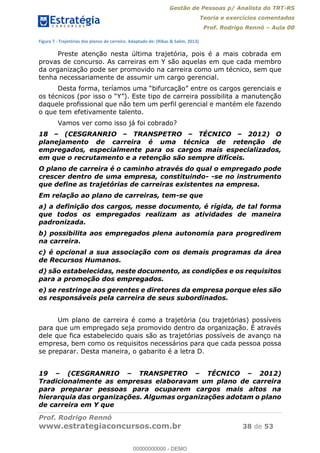 Gestão de Pessoas p/ Analista do TRT-RS
Teoria e exercícios comentados
Prof. Rodrigo Rennó Aula 00
Prof. Rodrigo Rennó
www.estrategiaconcursos.com.br 38 de 53
Figura 7 - Trajetórias dos planos de carreira. Adaptado de: (Ribas & Salim, 2013)
Preste atenção nesta última trajetória, pois é a mais cobrada em
provas de concurso. As carreiras em Y são aquelas em que cada membro
da organização pode ser promovido na carreira como um técnico, sem que
tenha necessariamente de assumir um cargo gerencial.
Este tipo de carreira possibilita a manutenção
daquele profissional que não tem um perfil gerencial e mantém ele fazendo
o que tem efetivamente talento.
Vamos ver como isso já foi cobrado?
18 (CESGRANRIO TRANSPETRO TÉCNICO 2012) O
planejamento de carreira é uma técnica de retenção de
empregados, especialmente para os cargos mais especializados,
em que o recrutamento e a retenção são sempre difíceis.
O plano de carreira é o caminho através do qual o empregado pode
crescer dentro de uma empresa, constituindo- -se no instrumento
que define as trajetórias de carreiras existentes na empresa.
Em relação ao plano de carreiras, tem-se que
a) a definição dos cargos, nesse documento, é rígida, de tal forma
que todos os empregados realizam as atividades de maneira
padronizada.
b) possibilita aos empregados plena autonomia para progredirem
na carreira.
c) é opcional a sua associação com os demais programas da área
de Recursos Humanos.
d) são estabelecidas, neste documento, as condições e os requisitos
para a promoção dos empregados.
e) se restringe aos gerentes e diretores da empresa porque eles são
os responsáveis pela carreira de seus subordinados.
Um plano de carreira é como a trajetória (ou trajetórias) possíveis
para que um empregado seja promovido dentro da organização. É através
dele que fica estabelecido quais são as trajetórias possíveis de avanço na
empresa, bem como os requisitos necessários para que cada pessoa possa
se preparar. Desta maneira, o gabarito é a letra D.
19 (CESGRANRIO TRANSPETRO TÉCNICO 2012)
Tradicionalmente as empresas elaboravam um plano de carreira
para preparar pessoas para ocuparem cargos mais altos na
hierarquia das organizações. Algumas organizações adotam o plano
de carreira em Y que
00000000000
00000000000 - DEMO
 