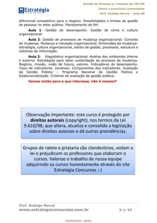 Gestão de Pessoas p/ Analista do TRT-RS
Teoria e exercícios comentados
Prof. Rodrigo Rennó Aula 00
Prof. Rodrigo Rennó
www.estrategiaconcursos.com.br 3 de 53
diferencial competitivo para o negócio. Possibilidades e limites da gestão
de pessoas no setor público. Planejamento de RH.
Aula 1: Gestão do desempenho. Gestão de clima e cultura
organizacional.
Aula 2: Gestão de processos de mudança organizacional: Conceito
de mudança. Mudança e inovação organizacional. Dimensões da mudança:
estratégia, cultura organizacional, estilos de gestão, processos, estrutura e
sistemas de informação.
Aula 3: Diagnóstico organizacional. Análise dos ambientes interno
e externo. Estratégias para obter sustentação ao processo de mudança.
Negócio, missão, visão de futuro, valores. Indicadores de desempenho.
Tipos de indicadores. Variáveis. Componentes dos indicadores. Avaliação
da Gestão Pública Programa Nacional de Gestão Pública e
Desburocratização. Critérios de avaliação da gestão pública.
Vamos então para o que interessa, não é mesmo?
Observação importante: este curso é protegido por
direitos autorais (copyright), nos termos da Lei
9.610/98, que altera, atualiza e consolida a legislação
sobre direitos autorais e dá outras providências.
Grupos de rateio e pirataria são clandestinos, violam a
lei e prejudicam os professores que elaboram o
cursos. Valorize o trabalho de nossa equipe
adquirindo os cursos honestamente através do site
Estratégia Concursos ;-)
00000000000
00000000000 - DEMO
 