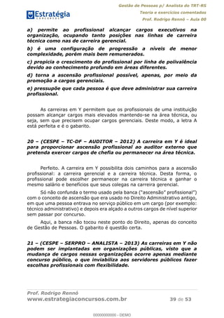 Gestão de Pessoas p/ Analista do TRT-RS
Teoria e exercícios comentados
Prof. Rodrigo Rennó Aula 00
Prof. Rodrigo Rennó
www.estrategiaconcursos.com.br 39 de 53
a) permite ao profissional alcançar cargos executivos na
organização, ocupando tanto posições nas linhas de carreira
técnica como nas de carreira gerencial.
b) é uma configuração de progressão a níveis de menor
complexidade, porém mais bem remunerados.
c) propicia o crescimento do profissional por linha de polivalência
devido ao conhecimento profundo em áreas diferentes.
d) torna a ascensão profissional possível, apenas, por meio da
promoção a cargos gerenciais.
e) pressupõe que cada pessoa é que deve administrar sua carreira
profissional.
As carreiras em Y permitem que os profissionais de uma instituição
possam alcançar cargos mais elevados mantendo-se na área técnica, ou
seja, sem que precisem ocupar cargos gerenciais. Deste modo, a letra A
está perfeita e é o gabarito.
20 (CESPE TC-DF AUDITOR 2012) A carreira em Y é ideal
para proporcionar ascensão profissional ao auditor externo que
pretenda exercer cargos de chefia ou permanecer na área técnica.
Perfeito. A carreira em Y possibilita dois caminhos para a ascensão
profissional: a carreira gerencial e a carreira técnica. Desta forma, o
profissional pode escolher permanecer na carreira técnica e ganhar o
mesmo salário e benefícios que seus colegas na carreira gerencial.
com o conceito de ascensão que era usado no Direito Administrativo antigo,
em que uma pessoa entrava no serviço público em um cargo (por exemplo:
técnico administrativo) e depois era alçado a outros cargos de nível superior
sem passar por concurso.
Aqui, a banca não tocou neste ponto do Direito, apenas do conceito
de Gestão de Pessoas. O gabarito é questão certa.
21 (CESPE SERPRO ANALISTA 2013) As carreiras em Y não
podem ser implantadas em organizações públicas, visto que a
mudança de cargos nessas organizações ocorre apenas mediante
concurso público, o que inviabiliza aos servidores públicos fazer
escolhas profissionais com flexibilidade.
00000000000
00000000000 - DEMO
 