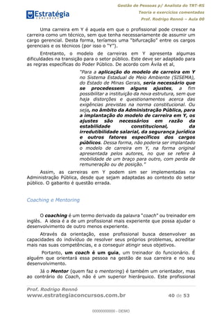 Gestão de Pessoas p/ Analista do TRT-RS
Teoria e exercícios comentados
Prof. Rodrigo Rennó Aula 00
Prof. Rodrigo Rennó
www.estrategiaconcursos.com.br 40 de 53
Uma carreira em Y é aquela em que o profissional pode crescer na
carreira como um técnico, sem que tenha necessariamente de assumir um
Entretanto, o modelo de carreiras em Y apresenta algumas
dificuldades na transição para o setor público. Este deve ser adaptado para
as regras específicas do Poder Público. De acordo com Ávila et al,
aplicação do modelo de carreira em Y
no Sistema Estadual de Meio Ambiente (SISEMA),
do Estado de Minas Gerais, seria necessário que
se procedessem alguns ajustes, a fim
possibilitar a instituição da nova estrutura, sem que
haja distorções e questionamentos acerca das
exigências previstas na norma constitucional. Ou
seja, no âmbito da Administração Pública, para
a implantação do modelo de carreira em Y, os
ajustes são necessários em razão da
estabilidade constitucional, da
irredutibilidade salarial, da segurança jurídica
e outros fatores específicos dos cargos
públicos. Dessa forma, não poderia ser implantado
o modelo de carreira em Y, na forma original
apresentada pelos autores, no que se refere à
mobilidade de um braço para outro, com perda de
Assim, as carreiras em Y podem sim ser implementadas na
Administração Pública, desde que sejam adaptadas ao contexto do setor
público. O gabarito é questão errada.
Coaching e Mentoring
O coaching coach
inglês. A ideia é a de um profissional mais experiente que possa ajudar o
desenvolvimento de outro menos experiente.
Através da orientação, esse profissional busca desenvolver as
capacidades do indivíduo de resolver seus próprios problemas, acreditar
mais nas suas competências, e a conseguir atingir seus objetivos.
Portanto, um coach é um guia, um treinador do funcionário. É
alguém que orientará essa pessoa na gestão de sua carreira e no seu
desenvolvimento.
Já o Mentor (quem faz o mentoring) é também um orientador, mas
ao contrário do Coach, não é um superior hierárquico. Este profissional
00000000000
00000000000 - DEMO
 