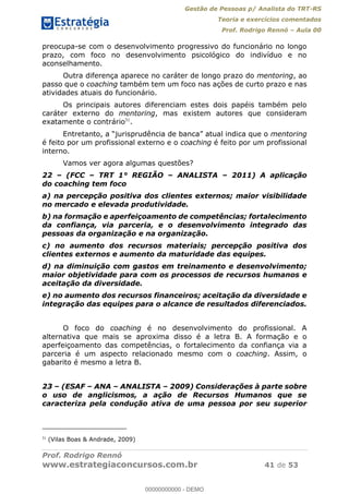Gestão de Pessoas p/ Analista do TRT-RS
Teoria e exercícios comentados
Prof. Rodrigo Rennó Aula 00
Prof. Rodrigo Rennó
www.estrategiaconcursos.com.br 41 de 53
preocupa-se com o desenvolvimento progressivo do funcionário no longo
prazo, com foco no desenvolvimento psicológico do indivíduo e no
aconselhamento.
Outra diferença aparece no caráter de longo prazo do mentoring, ao
passo que o coaching também tem um foco nas ações de curto prazo e nas
atividades atuais do funcionário.
Os principais autores diferenciam estes dois papéis também pelo
caráter externo do mentoring, mas existem autores que consideram
exatamente o contrário31
.
mentoring
é feito por um profissional externo e o coaching é feito por um profissional
interno.
Vamos ver agora algumas questões?
22 (FCC TRT 1° REGIÃO ANALISTA 2011) A aplicação
do coaching tem foco
a) na percepção positiva dos clientes externos; maior visibilidade
no mercado e elevada produtividade.
b) na formação e aperfeiçoamento de competências; fortalecimento
da confiança, via parceria, e o desenvolvimento integrado das
pessoas da organização e na organização.
c) no aumento dos recursos materiais; percepção positiva dos
clientes externos e aumento da maturidade das equipes.
d) na diminuição com gastos em treinamento e desenvolvimento;
maior objetividade para com os processos de recursos humanos e
aceitação da diversidade.
e) no aumento dos recursos financeiros; aceitação da diversidade e
integração das equipes para o alcance de resultados diferenciados.
O foco do coaching é no desenvolvimento do profissional. A
alternativa que mais se aproxima disso é a letra B. A formação e o
aperfeiçoamento das competências, o fortalecimento da confiança via a
parceria é um aspecto relacionado mesmo com o coaching. Assim, o
gabarito é mesmo a letra B.
23 (ESAF ANA ANALISTA 2009) Considerações à parte sobre
o uso de anglicismos, a ação de Recursos Humanos que se
caracteriza pela condução ativa de uma pessoa por seu superior
31
(Vilas Boas & Andrade, 2009)
00000000000
00000000000 - DEMO
 