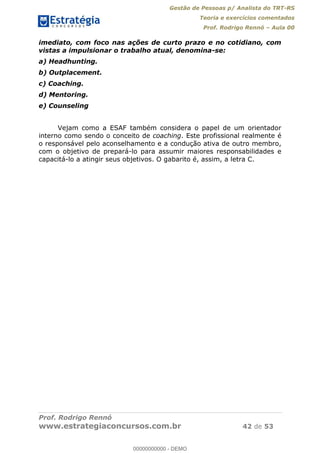 Gestão de Pessoas p/ Analista do TRT-RS
Teoria e exercícios comentados
Prof. Rodrigo Rennó Aula 00
Prof. Rodrigo Rennó
www.estrategiaconcursos.com.br 42 de 53
imediato, com foco nas ações de curto prazo e no cotidiano, com
vistas a impulsionar o trabalho atual, denomina-se:
a) Headhunting.
b) Outplacement.
c) Coaching.
d) Mentoring.
e) Counseling
Vejam como a ESAF também considera o papel de um orientador
interno como sendo o conceito de coaching. Este profissional realmente é
o responsável pelo aconselhamento e a condução ativa de outro membro,
com o objetivo de prepará-lo para assumir maiores responsabilidades e
capacitá-lo a atingir seus objetivos. O gabarito é, assim, a letra C.
00000000000
00000000000 - DEMO
 
