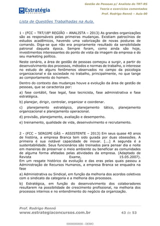 Gestão de Pessoas p/ Analista do TRT-RS
Teoria e exercícios comentados
Prof. Rodrigo Rennó Aula 00
Prof. Rodrigo Rennó
www.estrategiaconcursos.com.br 43 de 53
Lista de Questões Trabalhadas na Aula.
1 - (FCC TRT/18º REGIÃO ANALISTA 2013) As grandes organizações
são as responsáveis pelas primeiras mudanças. Existiam patrocínios de
estudos acadêmicos, havendo uma valorização de novas posturas de
comando. Diga-se que não era propriamente resultado da sensibilidade
patronal daquela época. Sempre foram, como ainda são hoje,
investimentos interessantes do ponto de vista da imagem da empresa e do
seu marketing político.
Neste cenário, a área de gestão de pessoas começou a surgir, a partir do
desenvolvimento dos processos, métodos e normas de trabalho, o interesse
no estudo de alguns fenômenos observados no campo da psicologia
organizacional e da sociedade no trabalho, principalmente, no que tange
ao comportamento do homem.
Dentro do contexto das mudanças houve a evolução da área de gestão de
pessoas, que se caracteriza por:
a) fase contábil, fase legal, fase tecnicista, fase administrativa e fase
estratégica.
b) planejar, dirigir, controlar, organizar e coordenar.
c) planejamento estratégico, planejamento tático, planejamento
organizacional e planejamento operacional.
d) provisão, planejamento, avaliação e desempenho.
e) treinamento, qualidade de vida, desenvolvimento e recrutamento.
2 - (FCC SERGIPE GÁS ASSISTENTE 2013) Em seus quase 40 anos
de história, a empresa Branca tem sido guiada por duas obsessões. A
primeira é sua notável capacidade de inovar. [...] A segunda é a
sustentabilidade. Seus funcionários são treinados para pensar dia e noite
em maneiras de preservar o meio ambiente ou beneficiar as comunidades
de alguma forma afetadas pelas atividades da empresa. (Adaptado de
Revista Exame, 15.05.2007).
Em um resgate histórico da evolução e das eras pelas quais passou a
Administração de Recursos Humanos, a empresa Branca se enquadra na
fase
a) Administrativa ou Sindical, em função da melhoria dos acordos coletivos
com o sindicato da categoria e a melhoria dos processos.
b) Estratégica, em função do desenvolvimento dos colaboradores
resultarem na possibilidade de crescimento profissional, na melhoria dos
processos internos e no entendimento do negócio da organização.
00000000000
00000000000 - DEMO
 