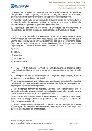 Gestão de Pessoas p/ Analista do TRT-RS
Teoria e exercícios comentados
Prof. Rodrigo Rennó Aula 00
Prof. Rodrigo Rennó
www.estrategiaconcursos.com.br 44 de 53
c) Legal, em função da possibilidade do estabelecimento de políticas
disciplinares mais rígidas, incluindo punições mais expressivas,
possibilitando um controle maior da disciplina dos colaboradores.
d) Contábil, em função da possibilidade de terceirização da contabilidade e
a administração de pessoal, agilizando assim o processo de Folha de
Pagamento para garantir o ganho de produtividade.
e) Tecnicista, em função do início da avaliação de desempenho e
implantação de cargos e salários, possibilitando o trabalho em grupo.
3 - (FCC SERGIPE GÁS ASSISTENTE 2013) A evolução da área de
Administração de Recursos Humanos passou por cinco fases, sendo que a
última delas iniciou-se em 1985 e permanece até hoje. É justamente nesta
fase que se registraram as primeiras preocupações de longo prazo das
organizações com seus trabalhadores. Trata-se da fase
a) legal.
b) social.
c) tecnicista.
d) estratégica.
e) administrativa.
4 (FCC TRT 4° REGIÃO ANALISTA 2011) A principal diferença entre
o modelo de gestão de recursos humanos e o de gestão de pessoas é a de
que
A) o foco passa a ser a modernização tecnológica da organização, a busca
do consenso e a vantagem competitiva.
B) as pessoas passam a ser vistas como parceiros da organização, dotados
de inteligência, personalidade, conhecimentos, habilidades, competências,
aspirações e percepções singulares.
C) as mudanças tornam-se rápidas, velozes, sem contiguidade com o
passado, exigindo um processo de centralização da gestão voltada para o
controle das turbulências e da imprevisibilidade.
D) se baseia em valores como a racionalidade e a análise quantitativa;
autonomia e independência corporativa e na integração vertical da
estrutura organizacional.
E) a cultura organizacional recebe forte impacto do mundo exterior e passa
a privilegiar os sistemas homeostáticos, com foco na estabilização dos
padrões de inovação da organização.
00000000000
00000000000 - DEMO
 