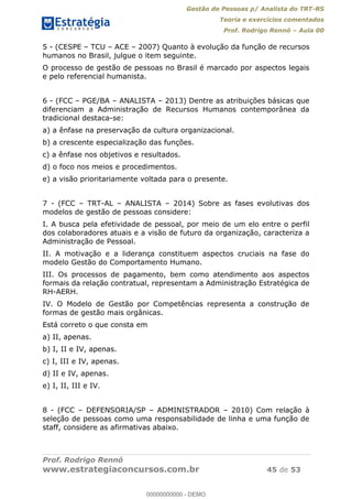 Gestão de Pessoas p/ Analista do TRT-RS
Teoria e exercícios comentados
Prof. Rodrigo Rennó Aula 00
Prof. Rodrigo Rennó
www.estrategiaconcursos.com.br 45 de 53
5 - (CESPE TCU ACE 2007) Quanto à evolução da função de recursos
humanos no Brasil, julgue o item seguinte.
O processo de gestão de pessoas no Brasil é marcado por aspectos legais
e pelo referencial humanista.
6 - (FCC PGE/BA ANALISTA 2013) Dentre as atribuições básicas que
diferenciam a Administração de Recursos Humanos contemporânea da
tradicional destaca-se:
a) a ênfase na preservação da cultura organizacional.
b) a crescente especialização das funções.
c) a ênfase nos objetivos e resultados.
d) o foco nos meios e procedimentos.
e) a visão prioritariamente voltada para o presente.
7 - (FCC TRT-AL ANALISTA 2014) Sobre as fases evolutivas dos
modelos de gestão de pessoas considere:
I. A busca pela efetividade de pessoal, por meio de um elo entre o perfil
dos colaboradores atuais e a visão de futuro da organização, caracteriza a
Administração de Pessoal.
II. A motivação e a liderança constituem aspectos cruciais na fase do
modelo Gestão do Comportamento Humano.
III. Os processos de pagamento, bem como atendimento aos aspectos
formais da relação contratual, representam a Administração Estratégica de
RH-AERH.
IV. O Modelo de Gestão por Competências representa a construção de
formas de gestão mais orgânicas.
Está correto o que consta em
a) II, apenas.
b) I, II e IV, apenas.
c) I, III e IV, apenas.
d) II e IV, apenas.
e) I, II, III e IV.
8 - (FCC DEFENSORIA/SP ADMINISTRADOR 2010) Com relação à
seleção de pessoas como uma responsabilidade de linha e uma função de
staff, considere as afirmativas abaixo.
00000000000
00000000000 - DEMO
 