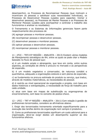 Gestão de Pessoas p/ Analista do TRT-RS
Teoria e exercícios comentados
Prof. Rodrigo Rennó Aula 00
Prof. Rodrigo Rennó
www.estrategiaconcursos.com.br 47 de 53
desempenho), os Processos de Recompensar Pessoas (que motivam e
incentivam as pessoas a satisfazer suas necessidades individuas), os
Processos de Desenvolver Pessoas (usados para capacitar, treinar e
desenvolver pessoas), os Processos de Manter Pessoas e os Processos de
Monitorar Pessoas (usados para acompanhar e controlar o trabalho dos
funcionários e analisar os resultados).
O Treinamento e os Sistemas de Informações gerenciais fazem parte
respectivamente dos processos de
(A) agregar pessoas e monitorar pessoas.
(B) recompensar pessoas e desenvolver pessoas.
(C) desenvolver pessoas e monitorar pessoas.
(D) aplicar pessoas e desenvolver pessoas.
(E) recompensar pessoas e monitorar pessoas.
11 - (FCC TRT/15º REGIÃO ANALISTA 2013) Existem vários modelos
de Planejamento estratégico de RH, entre os quais se pode citar o Modelo
baseado no fluxo de pessoal que:
a) é um modelo amplo e abrangente, que leva em conta, entre outros
aspectos, as condições de oferta e procura no mercado e as perspectivas
de expansão.
b) é um modelo vegetativo e conservador, de natureza contábil e
quantitativa, adequado a organizações estáveis e sem planos de expansão.
c) se fundamenta na procura estimada do produto ou serviço, que traduz,
através de modelos matemáticos, as necessidades de pessoal.
d) é restrito ao nível operacional da organização e projeta, com base em
dados históricos e extrapolações, a necessidade de força de trabalho para
cada unidade.
e) atua com base em mapas de substituição ou organogramas de
encarreiramento, com base no conceito de postos-chave.
12 (FCC TRT 4° REGIÃO ANALISTA 2011) Com relação à gestão de
profissionais terceirizados, considere as afirmativas abaixo.
I. Exigir dos terceirizados treinamento orientado especificamente para a
execução das tarefas dentro da organização nem sempre é produtivo.
II. Como os profissionais terceirizados significam um custo adicional para a
organização, deve-se exigir destes um desempenho superior ao dos
funcionários efetivos.
00000000000
00000000000 - DEMO
 