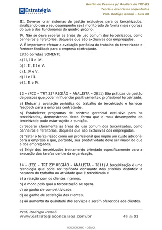 Gestão de Pessoas p/ Analista do TRT-RS
Teoria e exercícios comentados
Prof. Rodrigo Rennó Aula 00
Prof. Rodrigo Rennó
www.estrategiaconcursos.com.br 48 de 53
III. Deve-se criar sistemas de gestão exclusivos para os terceirizados,
sinalizando que o seu desempenho será monitorado de forma mais rigorosa
do que a dos funcionários do quadro próprio.
IV. Não se deve separar as áreas de uso comum dos terceirizados, como
banheiros e refeitórios, daquelas que são exclusivas dos empregados.
V. É importante efetuar a avaliação periódica do trabalho do terceirizado e
fornecer feedback para a empresa contratante.
Estão corretas SOMENTE
a) II, III e IV.
b) I, II, III e V.
c) I, IV e V.
d) II e III.
e) I, II e IV.
13 (FCC TRT 23° REGIÃO ANALISTA 2011) São práticas de gestão
de pessoas que podem influenciar positivamente o profissional terceirizado:
a) Efetuar a avaliação periódica do trabalho do terceirizado e fornecer
feedback para a empresa contratante.
b) Estabelecer programas de controle gerencial exclusivo para os
terceirizados, demonstrando desta forma que o mau desempenho do
terceirizado pode estar sujeito a punição.
c) Separar claramente as áreas de uso comum dos terceirizados, como
banheiros e refeitórios, daquelas que são exclusivas dos empregados.
d) Tratar o terceirizado como um profissional que impõe um custo adicional
para a empresa e que, portanto, sua produtividade deve ser maior do que
a dos empregados.
e) Exigir dos terceirizados treinamento orientado especificamente para a
execução das tarefas dentro da organização.
14 (FCC TRT 23° REGIÃO ANALISTA 2011) A terceirização é uma
tecnologia que pode ser tipificada consoante dois critérios distintos: a
natureza do trabalho ou atividade que é terceirizada e
a) a relação com os clientes internos.
b) o modo pelo qual a terceirização se opera.
c) ao ganho de competitividade.
d) ao ganho de satisfação dos clientes.
e) ao aumento da qualidade dos serviços a serem oferecidos aos clientes.
00000000000
00000000000 - DEMO
 