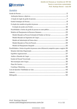 Gestão de Pessoas p/ Analista do TRT-RS
Teoria e exercícios comentados
Prof. Rodrigo Rennó Aula 00
Prof. Rodrigo Rennó
www.estrategiaconcursos.com.br 4 de 53
Sumário
Gestão de Pessoas..................................................................................5
Atribuições básicas e objetivos.................................................................5
A função do órgão de gestão de pessoas.......................................................7
Gestão Estratégica de Pessoas..................................................................8
Evolução dos modelos de gestão de pessoas ..................................................9
Evolução de acordo com Fischer .......................................................... 16
Possibilidades e limites da gestão de pessoas no setor público............................. 18
Modelos de Planejamento de Recursos Humanos........................................... 23
Modelo Baseado na Procura Estimada do Produto ou Serviço .......................... 23
Modelo Baseado em Segmentos de Cargos............................................... 24
Modelo de Substituição de Postos-chave ................................................. 24
Modelo Baseado no Fluxo de Pessoal..................................................... 24
Modelo de Planejamento Integrado ....................................................... 25
Possibilidades e limites da gestão de pessoas como diferencial competitivo para o negócio 26
Relações Indivíduo-Organização............................................................. 26
Equilíbrio organizacional..................................................................... 27
Análise e Desenho de Cargos ................................................................ 29
Gestão do Pessoal Terceirizado .............................................................. 30
Movimentação entre Cargos.................................................................. 35
Plano De Carreira ............................................................................. 37
Coaching e Mentoring ........................................................................ 40
Lista de Questões Trabalhadas na Aula......................................................... 43
Gabarito .......................................................................................... 52
Bibliografia ...................................................................................... 52
00000000000
00000000000 - DEMO
 