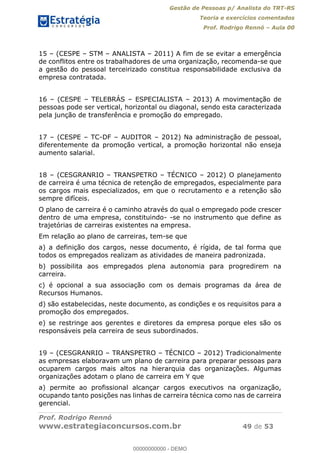 Gestão de Pessoas p/ Analista do TRT-RS
Teoria e exercícios comentados
Prof. Rodrigo Rennó Aula 00
Prof. Rodrigo Rennó
www.estrategiaconcursos.com.br 49 de 53
15 (CESPE STM ANALISTA 2011) A fim de se evitar a emergência
de conflitos entre os trabalhadores de uma organização, recomenda-se que
a gestão do pessoal terceirizado constitua responsabilidade exclusiva da
empresa contratada.
16 (CESPE TELEBRÁS ESPECIALISTA 2013) A movimentação de
pessoas pode ser vertical, horizontal ou diagonal, sendo esta caracterizada
pela junção de transferência e promoção do empregado.
17 (CESPE TC-DF AUDITOR 2012) Na administração de pessoal,
diferentemente da promoção vertical, a promoção horizontal não enseja
aumento salarial.
18 (CESGRANRIO TRANSPETRO TÉCNICO 2012) O planejamento
de carreira é uma técnica de retenção de empregados, especialmente para
os cargos mais especializados, em que o recrutamento e a retenção são
sempre difíceis.
O plano de carreira é o caminho através do qual o empregado pode crescer
dentro de uma empresa, constituindo- -se no instrumento que define as
trajetórias de carreiras existentes na empresa.
Em relação ao plano de carreiras, tem-se que
a) a definição dos cargos, nesse documento, é rígida, de tal forma que
todos os empregados realizam as atividades de maneira padronizada.
b) possibilita aos empregados plena autonomia para progredirem na
carreira.
c) é opcional a sua associação com os demais programas da área de
Recursos Humanos.
d) são estabelecidas, neste documento, as condições e os requisitos para a
promoção dos empregados.
e) se restringe aos gerentes e diretores da empresa porque eles são os
responsáveis pela carreira de seus subordinados.
19 (CESGRANRIO TRANSPETRO TÉCNICO 2012) Tradicionalmente
as empresas elaboravam um plano de carreira para preparar pessoas para
ocuparem cargos mais altos na hierarquia das organizações. Algumas
organizações adotam o plano de carreira em Y que
a) permite ao profissional alcançar cargos executivos na organização,
ocupando tanto posições nas linhas de carreira técnica como nas de carreira
gerencial.
00000000000
00000000000 - DEMO
 