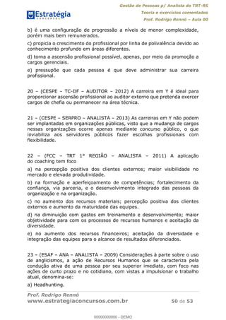Gestão de Pessoas p/ Analista do TRT-RS
Teoria e exercícios comentados
Prof. Rodrigo Rennó Aula 00
Prof. Rodrigo Rennó
www.estrategiaconcursos.com.br 50 de 53
b) é uma configuração de progressão a níveis de menor complexidade,
porém mais bem remunerados.
c) propicia o crescimento do profissional por linha de polivalência devido ao
conhecimento profundo em áreas diferentes.
d) torna a ascensão profissional possível, apenas, por meio da promoção a
cargos gerenciais.
e) pressupõe que cada pessoa é que deve administrar sua carreira
profissional.
20 (CESPE TC-DF AUDITOR 2012) A carreira em Y é ideal para
proporcionar ascensão profissional ao auditor externo que pretenda exercer
cargos de chefia ou permanecer na área técnica.
21 (CESPE SERPRO ANALISTA 2013) As carreiras em Y não podem
ser implantadas em organizações públicas, visto que a mudança de cargos
nessas organizações ocorre apenas mediante concurso público, o que
inviabiliza aos servidores públicos fazer escolhas profissionais com
flexibilidade.
22 (FCC TRT 1° REGIÃO ANALISTA 2011) A aplicação
do coaching tem foco
a) na percepção positiva dos clientes externos; maior visibilidade no
mercado e elevada produtividade.
b) na formação e aperfeiçoamento de competências; fortalecimento da
confiança, via parceria, e o desenvolvimento integrado das pessoas da
organização e na organização.
c) no aumento dos recursos materiais; percepção positiva dos clientes
externos e aumento da maturidade das equipes.
d) na diminuição com gastos em treinamento e desenvolvimento; maior
objetividade para com os processos de recursos humanos e aceitação da
diversidade.
e) no aumento dos recursos financeiros; aceitação da diversidade e
integração das equipes para o alcance de resultados diferenciados.
23 (ESAF ANA ANALISTA 2009) Considerações à parte sobre o uso
de anglicismos, a ação de Recursos Humanos que se caracteriza pela
condução ativa de uma pessoa por seu superior imediato, com foco nas
ações de curto prazo e no cotidiano, com vistas a impulsionar o trabalho
atual, denomina-se:
a) Headhunting.
00000000000
00000000000 - DEMO
 