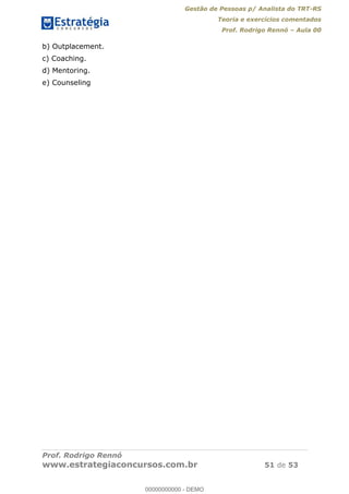 Gestão de Pessoas p/ Analista do TRT-RS
Teoria e exercícios comentados
Prof. Rodrigo Rennó Aula 00
Prof. Rodrigo Rennó
www.estrategiaconcursos.com.br 51 de 53
b) Outplacement.
c) Coaching.
d) Mentoring.
e) Counseling
00000000000
00000000000 - DEMO
 