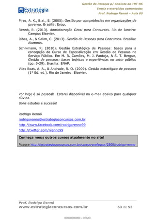 Gestão de Pessoas p/ Analista do TRT-RS
Teoria e exercícios comentados
Prof. Rodrigo Rennó Aula 00
Prof. Rodrigo Rennó
www.estrategiaconcursos.com.br 53 de 53
Pires, A. K., & al., E. (2005). Gestão por competências em organizações de
governo. Brasília: Enap.
Rennó, R. (2013). Administração Geral para Concursos. Rio de Janeiro:
Campus Elsevier.
Ribas, A., & Salim, C. (2013). Gestão de Pessoas para Concursos. Brasília:
Alumnus.
Schikmann, R. (2010). Gestão Estratégica de Pessoas: bases para a
concepção do Curso de Especialização em Gestão de Pessoas no
Serviço Público. Em M. R. Camões, M. J. Pantoja, & S. T. Bergue,
Gestão de pessoas: bases teóricas e experiências no setor público
(pp. 9-29). Brasília: ENAP.
Vilas Boas, A. A., & Andrade, R. O. (2009). Gestão estratégica de pessoas
(1° Ed. ed.). Rio de Janeiro: Elsevier.
Por hoje é só pessoal! Estarei disponível no e-mail abaixo para qualquer
dúvida.
Bons estudos e sucesso!
Rodrigo Rennó
rodrigorenno@estrategiaconcursos.com.br
http://www.facebook.com/rodrigorenno99
http://twitter.com/rrenno99
Conheça meus outros cursos atualmente no site!
Acesse http://estrategiaconcursos.com.br/cursos-professor/2800/rodrigo-renno
00000000000
00000000000 - DEMO
 