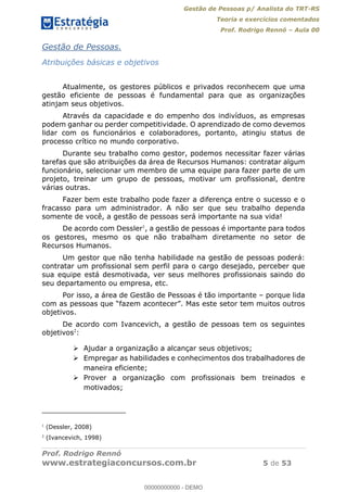 Gestão de Pessoas p/ Analista do TRT-RS
Teoria e exercícios comentados
Prof. Rodrigo Rennó Aula 00
Prof. Rodrigo Rennó
www.estrategiaconcursos.com.br 5 de 53
Gestão de Pessoas.
Atribuições básicas e objetivos
Atualmente, os gestores públicos e privados reconhecem que uma
gestão eficiente de pessoas é fundamental para que as organizações
atinjam seus objetivos.
Através da capacidade e do empenho dos indivíduos, as empresas
podem ganhar ou perder competitividade. O aprendizado de como devemos
lidar com os funcionários e colaboradores, portanto, atingiu status de
processo crítico no mundo corporativo.
Durante seu trabalho como gestor, podemos necessitar fazer várias
tarefas que são atribuições da área de Recursos Humanos: contratar algum
funcionário, selecionar um membro de uma equipe para fazer parte de um
projeto, treinar um grupo de pessoas, motivar um profissional, dentre
várias outras.
Fazer bem este trabalho pode fazer a diferença entre o sucesso e o
fracasso para um administrador. A não ser que seu trabalho dependa
somente de você, a gestão de pessoas será importante na sua vida!
De acordo com Dessler1
, a gestão de pessoas é importante para todos
os gestores, mesmo os que não trabalham diretamente no setor de
Recursos Humanos.
Um gestor que não tenha habilidade na gestão de pessoas poderá:
contratar um profissional sem perfil para o cargo desejado, perceber que
sua equipe está desmotivada, ver seus melhores profissionais saindo do
seu departamento ou empresa, etc.
Por isso, a área de Gestão de Pessoas é tão importante porque lida
objetivos.
De acordo com Ivancevich, a gestão de pessoas tem os seguintes
objetivos2
:
Ajudar a organização a alcançar seus objetivos;
Empregar as habilidades e conhecimentos dos trabalhadores de
maneira eficiente;
Prover a organização com profissionais bem treinados e
motivados;
1
(Dessler, 2008)
2
(Ivancevich, 1998)
00000000000
00000000000 - DEMO
 