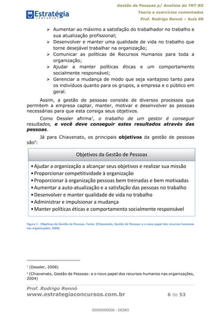 Gestão de Pessoas p/ Analista do TRT-RS
Teoria e exercícios comentados
Prof. Rodrigo Rennó Aula 00
Prof. Rodrigo Rennó
www.estrategiaconcursos.com.br 6 de 53
Aumentar ao máximo a satisfação do trabalhador no trabalho e
sua atualização profissional;
Desenvolver e manter uma qualidade de vida no trabalho que
torne desejável trabalhar na organização;
Comunicar as políticas de Recursos Humanos para toda a
organização;
Ajudar a manter políticas éticas e um comportamento
socialmente responsável;
Gerenciar a mudança de modo que seja vantajoso tanto para
os indivíduos quanto para os grupos, a empresa e o público em
geral.
Assim, a gestão de pessoas consiste de diversos processos que
permitem a empresa captar, manter, motivar e desenvolver as pessoas
necessárias para que esta consiga seus objetivos.
Como Dessler afirma3
, o trabalho de um gestor é conseguir
resultados, e você deve conseguir estes resultados através das
pessoas.
Já para Chiavenato, os principais objetivos da gestão de pessoas
são4
:
Figura 1 - Objetivos da Gestão de Pessoas. Fonte: (Chiavenato, Gestão de Pessoas: e o novo papel dos recursos humanos
nas organizações, 2004)
3
(Dessler, 2008)
4
(Chiavenato, Gestão de Pessoas: e o novo papel dos recursos humanos nas organizações,
2004)
Objetivos da Gestão de Pessoas
Ajudar a organização a alcançar seus objetivos e realizar sua missão
Proporcionar competitividade à organização
Proporcionar à organização pessoas bem treinadas e bem motivadas
Aumentar a auto-atualização e a satisfação das pessoas no trabalho
Desenvolver e manter qualidade de vida no trabalho
Administrar e impulsionar a mudança
Manter políticas éticas e comportamento socialmente responsável00000000000
00000000000 - DEMO
 