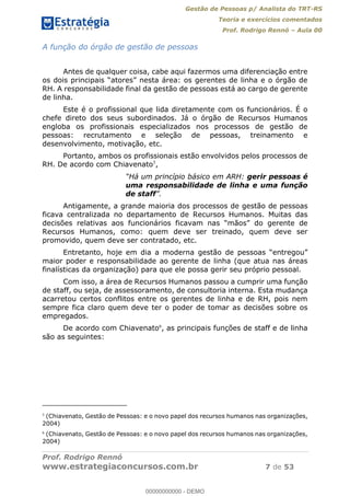 Gestão de Pessoas p/ Analista do TRT-RS
Teoria e exercícios comentados
Prof. Rodrigo Rennó Aula 00
Prof. Rodrigo Rennó
www.estrategiaconcursos.com.br 7 de 53
A função do órgão de gestão de pessoas
Antes de qualquer coisa, cabe aqui fazermos uma diferenciação entre
RH. A responsabilidade final da gestão de pessoas está ao cargo de gerente
de linha.
Este é o profissional que lida diretamente com os funcionários. É o
chefe direto dos seus subordinados. Já o órgão de Recursos Humanos
engloba os profissionais especializados nos processos de gestão de
pessoas: recrutamento e seleção de pessoas, treinamento e
desenvolvimento, motivação, etc.
Portanto, ambos os profissionais estão envolvidos pelos processos de
RH. De acordo com Chiavenato5
,
Há um princípio básico em ARH: gerir pessoas é
uma responsabilidade de linha e uma função
de staff
Antigamente, a grande maioria dos processos de gestão de pessoas
ficava centralizada no departamento de Recursos Humanos. Muitas das
Recursos Humanos, como: quem deve ser treinado, quem deve ser
promovido, quem deve ser contratado, etc.
maior poder e responsabilidade ao gerente de linha (que atua nas áreas
finalísticas da organização) para que ele possa gerir seu próprio pessoal.
Com isso, a área de Recursos Humanos passou a cumprir uma função
de staff, ou seja, de assessoramento, de consultoria interna. Esta mudança
acarretou certos conflitos entre os gerentes de linha e de RH, pois nem
sempre fica claro quem deve ter o poder de tomar as decisões sobre os
empregados.
De acordo com Chiavenato6
, as principais funções de staff e de linha
são as seguintes:
5
(Chiavenato, Gestão de Pessoas: e o novo papel dos recursos humanos nas organizações,
2004)
6
(Chiavenato, Gestão de Pessoas: e o novo papel dos recursos humanos nas organizações,
2004)
00000000000
00000000000 - DEMO
 