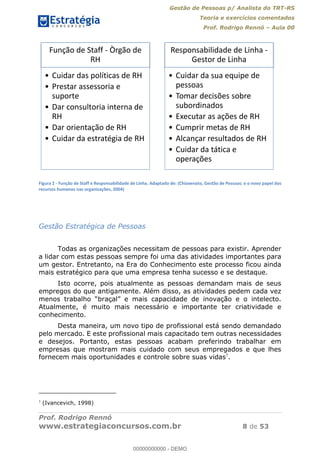 Gestão de Pessoas p/ Analista do TRT-RS
Teoria e exercícios comentados
Prof. Rodrigo Rennó Aula 00
Prof. Rodrigo Rennó
www.estrategiaconcursos.com.br 8 de 53
Figura 2 - Função de Staff e Responsabilidade de Linha. Adaptado de: (Chiavenato, Gestão de Pessoas: e o novo papel dos
recursos humanos nas organizações, 2004)
Gestão Estratégica de Pessoas
Todas as organizações necessitam de pessoas para existir. Aprender
a lidar com estas pessoas sempre foi uma das atividades importantes para
um gestor. Entretanto, na Era do Conhecimento este processo ficou ainda
mais estratégico para que uma empresa tenha sucesso e se destaque.
Isto ocorre, pois atualmente as pessoas demandam mais de seus
empregos do que antigamente. Além disso, as atividades pedem cada vez
menos traba
Atualmente, é muito mais necessário e importante ter criatividade e
conhecimento.
Desta maneira, um novo tipo de profissional está sendo demandado
pelo mercado. E este profissional mais capacitado tem outras necessidades
e desejos. Portanto, estas pessoas acabam preferindo trabalhar em
empresas que mostram mais cuidado com seus empregados e que lhes
fornecem mais oportunidades e controle sobre suas vidas7
.
7
(Ivancevich, 1998)
Função de Staff - Òrgão de
RH
Cuidar das políticas de RH
Prestar assessoria e
suporte
Dar consultoria interna de
RH
Dar orientação de RH
Cuidar da estratégia de RH
Responsabilidade de Linha -
Gestor de Linha
Cuidar da sua equipe de
pessoas
Tomar decisões sobre
subordinados
Executar as ações de RH
Cumprir metas de RH
Alcançar resultados de RH
Cuidar da tática e
operações
00000000000
00000000000 - DEMO
 