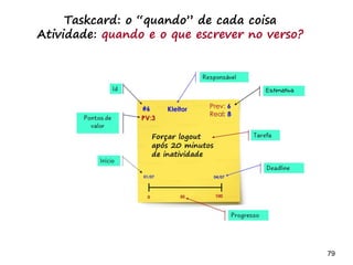79 79
As atividades do time estão
associadas ao sprint atual ou ao
próximo?
Analista:
- Modela necessidades do próximo sprint
- Suporta o sprint atual
- Testa
-Desenvolvedor:
-Implementar necessidades do
sprint atual
- Testa
 
