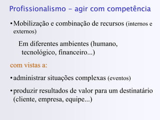 Profissionalismo - agir com competência
•Mobilização e combinação de recursos (internos e
externos)
Em diferentes ambientes (humano,
tecnológico, financeiro...)
com vistas a:
•administrar situações complexas (eventos)
•produzir resultados de valor para um destinatário
(cliente, empresa, equipe...)
 