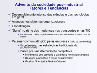 Advento da sociedade pós-industrial
Fatores e Tendências
 Desenvolvimento intenso das ciências e das tecnologias
em geral
 Avanços nos sistemas organizacionais
 Globalização
 “Salto” no ritmo das mudanças nos transportes e nas TIC
 Lei de Moore (1965): "a potência dos computadores tende a dobrar a cada 18
meses"
 Patamar comum atingido pelas empresas (ciclo da commodity)
 Esgotamento das estratégicas tradicionais de
produtividade
 Busca por uma diferenciação competitiva
 Incremento dos serviços e da ênfase no relacionamento
 Da mass production à mass customization
 Product Oriented X Market Oriented
 