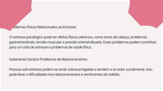 Isolamento Social e Problemas de Relacionamento:
Pessoas sob estresse podem se sentir sobrecarregadas e tendem a se isolar socialmente. Isso
pode levar a dificuldades nos relacionamentos e sentimentos de solidão.
Problemas Físicos Relacionados ao Estresse:
O estresse psicológico pode ter efeitos físicos adversos, como dores de cabeça, problemas
gastrointestinais, tensão muscular e pressão arterial elevada. Esses problemas podem contribuir
para um ciclo de estresse e problemas de saúde física.
 