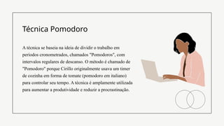 A técnica se baseia na ideia de dividir o trabalho em
períodos cronometrados, chamados "Pomodoros", com
intervalos regulares de descanso. O método é chamado de
"Pomodoro" porque Cirillo originalmente usava um timer
de cozinha em forma de tomate (pomodoro em italiano)
para controlar seu tempo. A técnica é amplamente utilizada
para aumentar a produtividade e reduzir a procrastinação.
Técnica Pomodoro
 