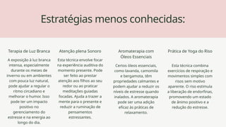 Estratégias menos conhecidas:
Terapia de Luz Branca
A exposição à luz branca
intensa, especialmente
durante os meses de
inverno ou em ambientes
com pouca luz natural,
pode ajudar a regular o
ritmo circadiano e
melhorar o humor. Isso
pode ter um impacto
positivo no
gerenciamento do
estresse e na energia ao
longo do dia.
Atenção plena Sonoro
Esta técnica envolve focar
na experiência auditiva do
momento presente. Pode
ser feito ao prestar
atenção aos filhos ao seu
redor ou ao praticar
meditações guiadas
focadas. Ajuda a trazer a
mente para o presente e
reduzir a ruminação de
pensamentos
estressantes.
Aromaterapia com
Óleos Essenciais
Certos óleos essenciais,
como lavanda, camomila
e bergamota, têm
propriedades calmantes e
podem ajudar a reduzir os
níveis de estresse quando
inalados. A aromaterapia
pode ser uma adição
eficaz às práticas de
relaxamento.
Prática de Yoga do Riso
Esta técnica combina
exercícios de respiração e
movimentos simples com
risos sem motivo
aparente. O riso estimula
a liberação de endorfinas,
promovendo um estado
de ânimo positivo e a
redução do estresse.
 