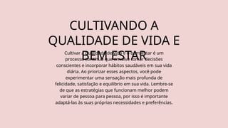 CULTIVANDO A
QUALIDADE DE VIDA E
BEM ESTAR
Cultivar a qualidade de vida e o bem-estar é um
processo contínuo que envolve tomar decisões
conscientes e incorporar hábitos saudáveis em sua vida
diária. Ao priorizar esses aspectos, você pode
experimentar uma sensação mais profunda de
felicidade, satisfação e equilíbrio em sua vida. Lembre-se
de que as estratégias que funcionam melhor podem
variar de pessoa para pessoa, por isso é importante
adaptá-las às suas próprias necessidades e preferências.
 