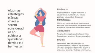 Capacidade de se adaptar a desafios e
adversidades, mantendo uma atitude
positiva e a capacidade de superar
obstáculos.
Melhorar a comunicação e a capacidade de
expressar pensamentos de maneira saudável
é essencial para relacionamentos saudáveis.
Terapia, alimentação saudável e exercícios
físicos trazem a melhora de dentro para fora.
Desenvolver a escuta ativa ajuda no
aprimoramento da empatia, o que acarreta
uma nova perspectiva de mundo - e ajuda a
entender o próximo, refletindo em si mesmo.
Resiliência
Comunicação
Autocuidado
Empatia
Algumas
estratégias
e áreas-
chave a
serem
considerad
as ao
cultivar a
qualidade
de vida e o
bem-estar:
 