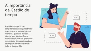 A gestão de tempo é uma
competência essencial para otimizar
a produtividade, reduzir o estresse,
melhorar a qualidade de vida e
alcançar seus objetivos. É uma
habilidade que pode ser aprimorada
com prática e técnicas adequadas, e
seu impacto positivo se estende a
todas as áreas da vida.
A importância
da Gestão de
tempo
 