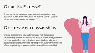 Embora o estresse seja uma parte normal da vida, é importante
reconhecer quando ele se torna crônico e buscar maneiras de gerenciá-lo
de forma saudável. A conscientização, o autocuidado e a adoção de
estratégias de gerenciamento do estresse podem ajudar a minimizar seus
efeitos negativos e promover uma vida mais equilibrada e saudável.
O estresse em nossas vidas
O estresse é uma resposta do corpo a situações que exigem uma
adaptação ou fato. Pode ser causado por diversos fatores e pode ter
efeitos tanto físicos quanto emocionais.
O que é o Estresse?
 