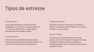 É Caracterizado por episódios de estresse agudos.
Pessoas propensas a esse tipo de estresse tendem a ver
a vida como uma série de eventos desafiadores.
Estresse Episódico
Ocorre quando o estresse persiste por um longo
período, muitas vezes devido a preocupações contínuas,
problemas financeiros, conflitos no trabalho ou
questões de saúde crônicas. O estresse crônico pode ser
prejudicial à saúde.
Estresse Crônico
Tipos de estresse
É uma reação temporária e normal a situações
desafiadoras, como enfrentar um prazo apertado ou
uma discussão. Geralmente, o estresse agudo é
superado quando a situação se resolve.
Estresse Agudo
Resultados de eventos traumáticos como acidentes,
violência ou desastres naturais. Podem ter um impacto
duradouro na saúde mental.
Estresse Traumático
 