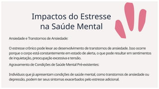 Impactos do Estresse
na Saúde Mental
Ansiedade e Transtornos de Ansiedade:
O estresse crônico pode levar ao desenvolvimento de transtornos de ansiedade. Isso ocorre
porque o corpo está constantemente em estado de alerta, o que pode resultar em sentimentos
de inquietação, preocupação excessiva e tensão.
Agravamento de Condições de Saúde Mental Pré-existentes:
Indivíduos que já apresentam condições de saúde mental, como transtornos de ansiedade ou
depressão, podem ter seus sintomas exacerbados pelo estresse adicional.
 