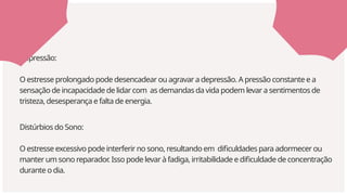Distúrbios do Sono:
O estresse excessivo pode interferir no sono, resultando em dificuldades para adormecer ou
manter um sono reparador
. Isso pode levar à fadiga, irritabilidade e dificuldade de concentração
durante o dia.
Depressão:
O estresse prolongado pode desencadear ou agravar a depressão. A pressão constante e a
sensação de incapacidade de lidar com as demandas da vida podem levar a sentimentos de
tristeza, desesperança e falta de energia.
 