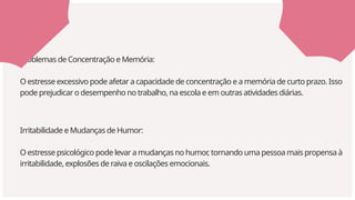 Irritabilidade e Mudanças de Humor:
O estresse psicológico pode levar a mudanças no humor
, tornando uma pessoa mais propensa à
irritabilidade, explosões de raiva e oscilações emocionais.
Problemas de Concentração e Memória:
O estresse excessivo pode afetar a capacidade de concentração e a memória de curto prazo. Isso
pode prejudicar o desempenho no trabalho, na escola e em outras atividades diárias.
 