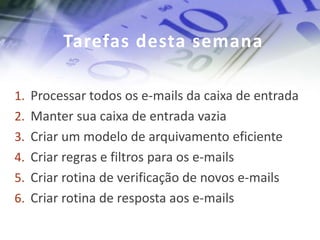 Tarefas desta semana

1. Processar todos os e-mails da caixa de entrada
2. Manter sua caixa de entrada vazia
3. Criar um modelo de arquivamento eficiente
4. Criar regras e filtros para os e-mails
5. Criar rotina de verificação de novos e-mails
6. Criar rotina de resposta aos e-mails
 