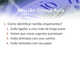 Revisão Última Aula

1. Como identificar tarefas importantes?
  1. Estão ligadas a uma visão de longo prazo
  2. Evitam que coisas urgentes aconteçam
  3. Estão alinhadas com seus sonhos
  4. Estão alinhadas com seu papel
 