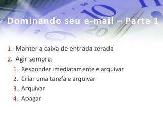 Dominando seu e-mail – Parte 1

1. Manter a caixa de entrada zerada
2. Agir sempre:
  1. Responder imediatamente e arquivar
  2. Criar uma tarefa e arquivar
  3. Arquivar
  4. Apagar
 