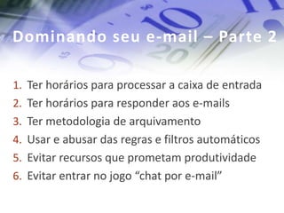 Dominando seu e-mail – Parte 2

1. Ter horários para processar a caixa de entrada
2. Ter horários para responder aos e-mails
3. Ter metodologia de arquivamento
4. Usar e abusar das regras e filtros automáticos
5. Evitar recursos que prometam produtividade
6. Evitar entrar no jogo “chat por e-mail”
 