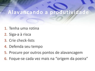 Alavancando a produtividade

1. Tenha uma rotina
2. Siga-a à risca
3. Crie check-lists
4. Defenda seu tempo
5. Procure por outros pontos de alavancagem
6. Foque-se cada vez mais na “origem da poeira”
 