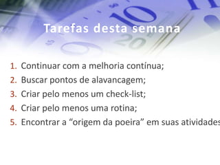 Tarefas desta semana

1. Continuar com a melhoria contínua;
2. Buscar pontos de alavancagem;
3. Criar pelo menos um check-list;
4. Criar pelo menos uma rotina;
5. Encontrar a “origem da poeira” em suas atividades
 