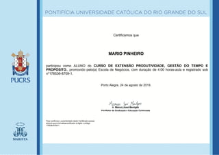 Certificamos que
MARIO PINHEIRO
participou como ALUNO do CURSO DE EXTENSÃO PRODUTIVIDADE, GESTÃO DO TEMPO E
PROPÓSITO., promovido pelo(a) Escola de Negócios, com duração de 4:00 horas-aula e registrado sob
nº178536-8709-1.
Porto Alegre, 24 de agosto de 2019.
Para confirmar a autenticidade deste Certificado acesse
educon.pucrs.br/validarcertificado e digite o código:
178536-8709-1.
Ir. Manuir José Mentges
Pró-Reitor de Graduação e Educação Continuada
 