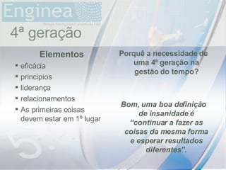 time 4ª geração Elementos eficácia principios liderança relacionamentos As primeiras coisas devem estar em 1º lugar Porquê a necessidade de uma 4ª geração na gestão do tempo? Bom, uma boa definição de insanidade é “continuar a fazer as coisas da mesma forma e esperar resultados diferentes”. 