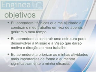time objetivos Eu aprenderei técnicas que me ajudarão a conduzir o meu trabalho em vez de apenas gerirem o meu tempo. Eu aprenderei a construir uma estrutura para desenvolver a Missão e a Visão que darão motivo e direção ao meu trabalho. Eu aprenderei a priorizar as minhas atividades mais importantes de forma a aumentar significativamente a minha eficácia. 