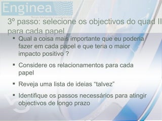time 3º passo: selecione os objectivos do quad II para cada papel Qual a coisa mais importante que eu poderia fazer em cada papel e que teria o maior impacto positivo ? Considere os relacionamentos para cada papel Reveja uma lista de ideias “talvez” Identifique os passos necessários para atingir objectivos de longo prazo 