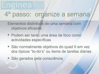time 4º passo:  organize a semana Elementos distintivos de uma semana com objetivos eficazes Podem ser tanto uma área de foco como actividades específicas São normalmente objetivos do quad II em vez dos típicos “to-do’s” ou items de tarefas diárias São gerados pela consciência 