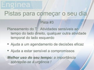 time Pistas para começar o seu dia Pista #3 Planeamento do T:  Atividades sensíveis ao tempo do lado direito, qualquer outra atividade temporal do lado esquerdo Ajuda a um agendamento de decisões eficaz Ajuda a estar sensível a compromissos Melhor uso do seu tempo:  a importância sobrepõe-se à urgência ! 