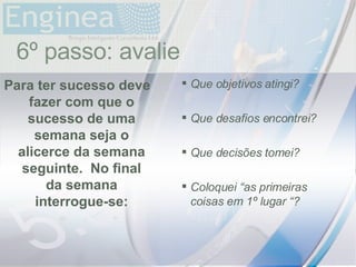 time Que objetivos atingi? Que desafios encontrei? Que decisões tomei? Coloquei “as primeiras coisas em 1º lugar “? Para ter sucesso deve fazer com que o sucesso de uma semana seja o alicerce da semana seguinte.  No final da semana interrogue-se: 6º passo: avalie 